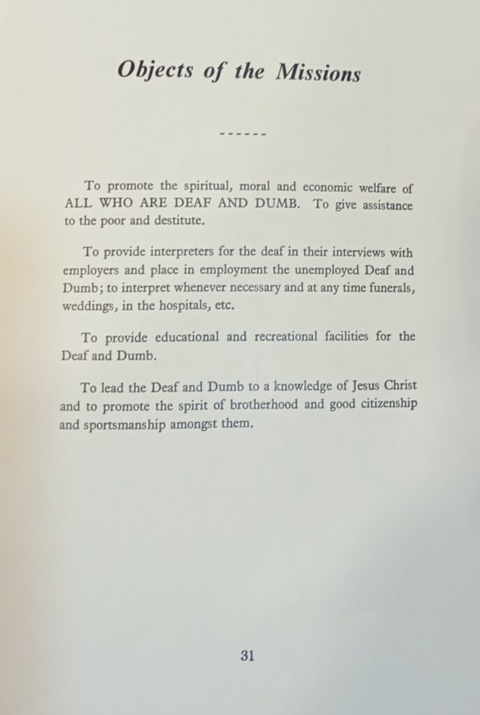 A page titled The Objects of the Missions. The text below the title reads as follows. To promote the spiritual, moral and economic welfare of ALL WHO ARE DEAF AND DUMB. To give assistance to the poor and destitute. To provide interpreters for the deaf in their interviews with employers and place in employment the unemployed Deaf and Dumb; to interpret whenever necessary and at any time funerals, weddings, in the hospitals, etc. To provide educational and recreational facilities for the Deaf and Dumb. To lead the Deaf and Dumb to a knowledge of Jesus Christ and to promote the spirit of brotherhood and good citizenship and sportsmanship amongst them.